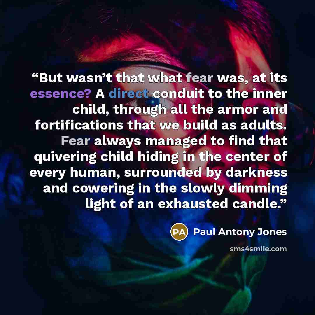 “But wasn’t that what fear was, at its essence? A direct conduit to the inner child, through all the armor and fortifications that we build as adults. Fear always managed to find that quivering child hiding in the center of every human, surrounded by darkness and cowering in the slowly dimming…” quote by Paul Antony Jones