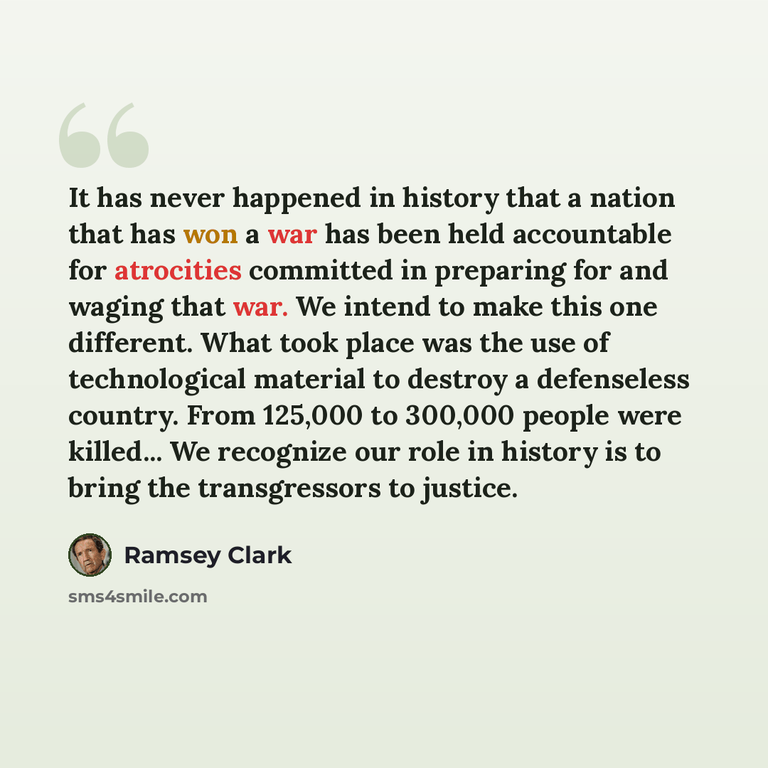 “It has never happened in history that a nation that has won a war has been held accountable for atrocities committed in preparing for and waging that war. We intend to make this one different. What took place was the use of technological material to destroy a defenseless country. From 125,000 to…” quote by Ramsey Clark