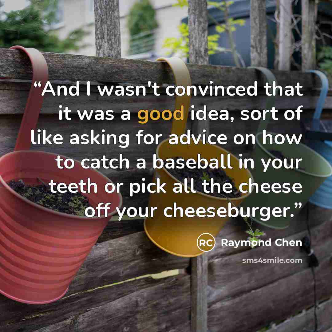 “And I wasn't convinced that it was a good idea, sort of like asking for advice on how to catch a baseball in your teeth or pick all the cheese off your cheeseburger.” quote by Raymond Chen