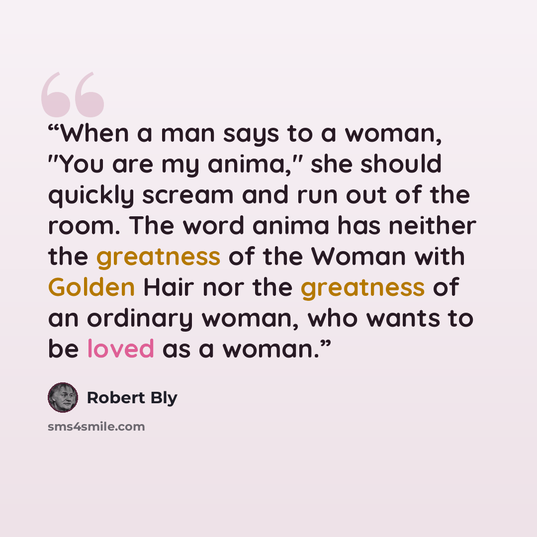 “When a man says to a woman, "You are my anima," she should quickly scream and run out of the room. The word anima has neither the greatness of the Woman with Golden Hair nor the greatness of an ordinary woman, who wants to be loved as a woman.” quote by Robert Bly