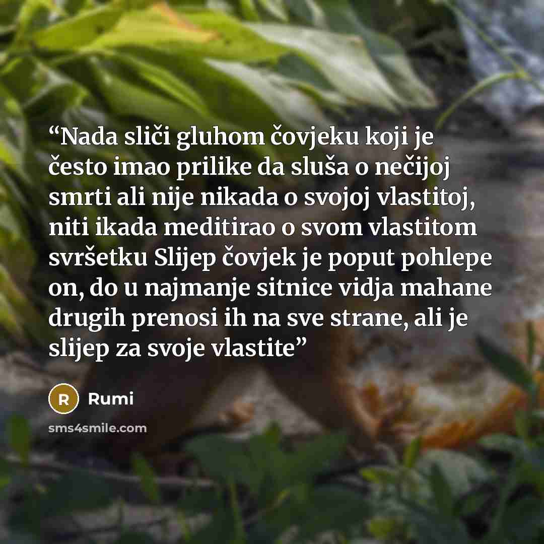“Nada sliči gluhom čovjeku koji je često imao prilike da sluša o nečijoj smrti ali nije nikada o svojoj vlastitoj, niti ikada meditirao o svom vlastitom svršetku Slijep čovjek je poput pohlepe on, do u najmanje sitnice vidja mahane drugih prenosi ih na sve strane, ali je slijep za svoje vlastite” quote by Rumi