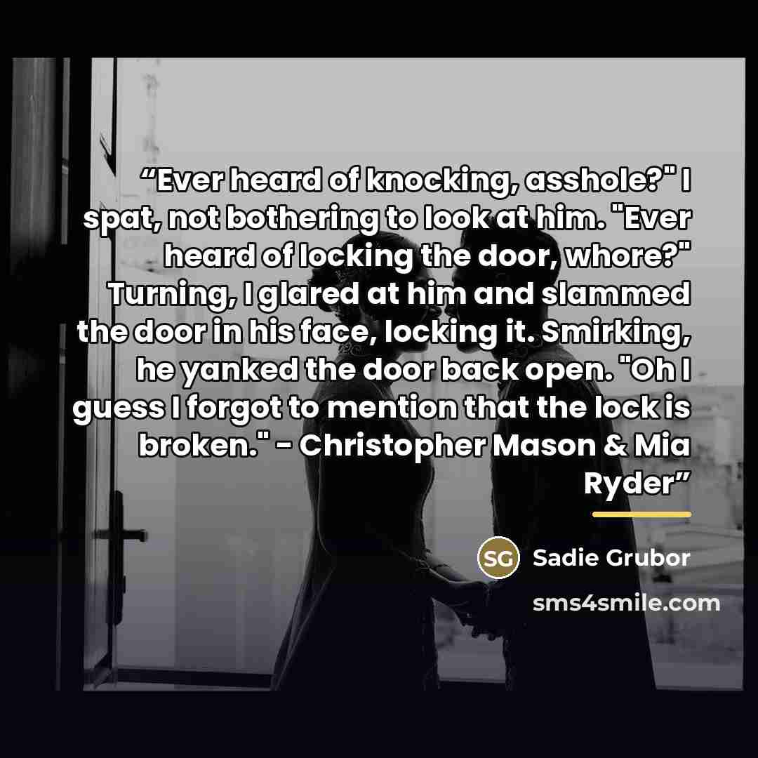 “Ever heard of knocking, asshole?" I spat, not bothering to look at him. "Ever heard of locking the door, whore?" Turning, I glared at him and slammed the door in his face, locking it. Smirking, he yanked the door back open. "Oh I guess I forgot to mention that the lock is broken." - Christopher…” quote by Sadie Grubor