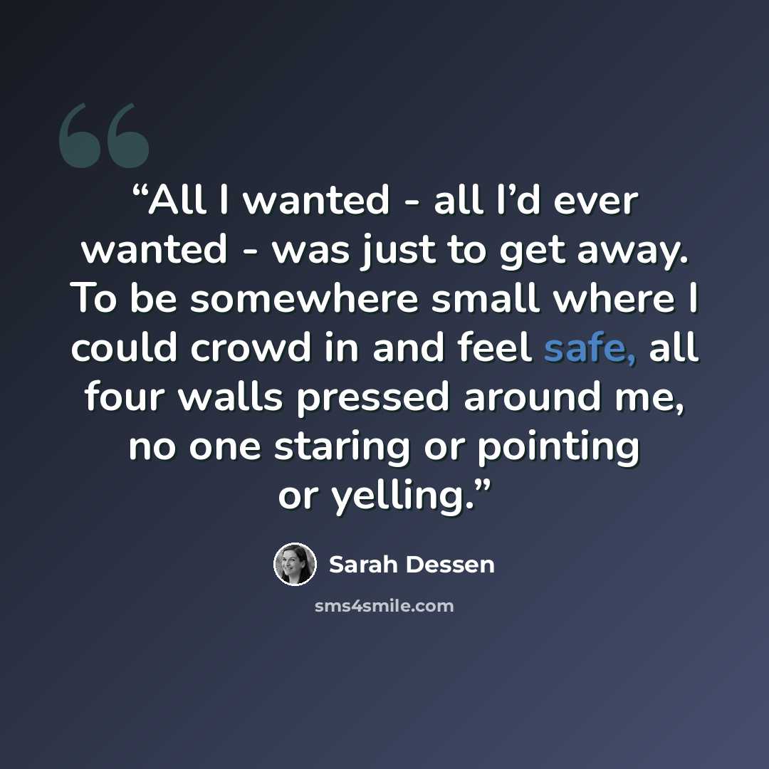 “All I wanted - all I’d ever wanted - was just to get away. To be somewhere small where I could crowd in and feel safe, all four walls pressed around me, no one staring or pointing or yelling.” quote by Sarah Dessen