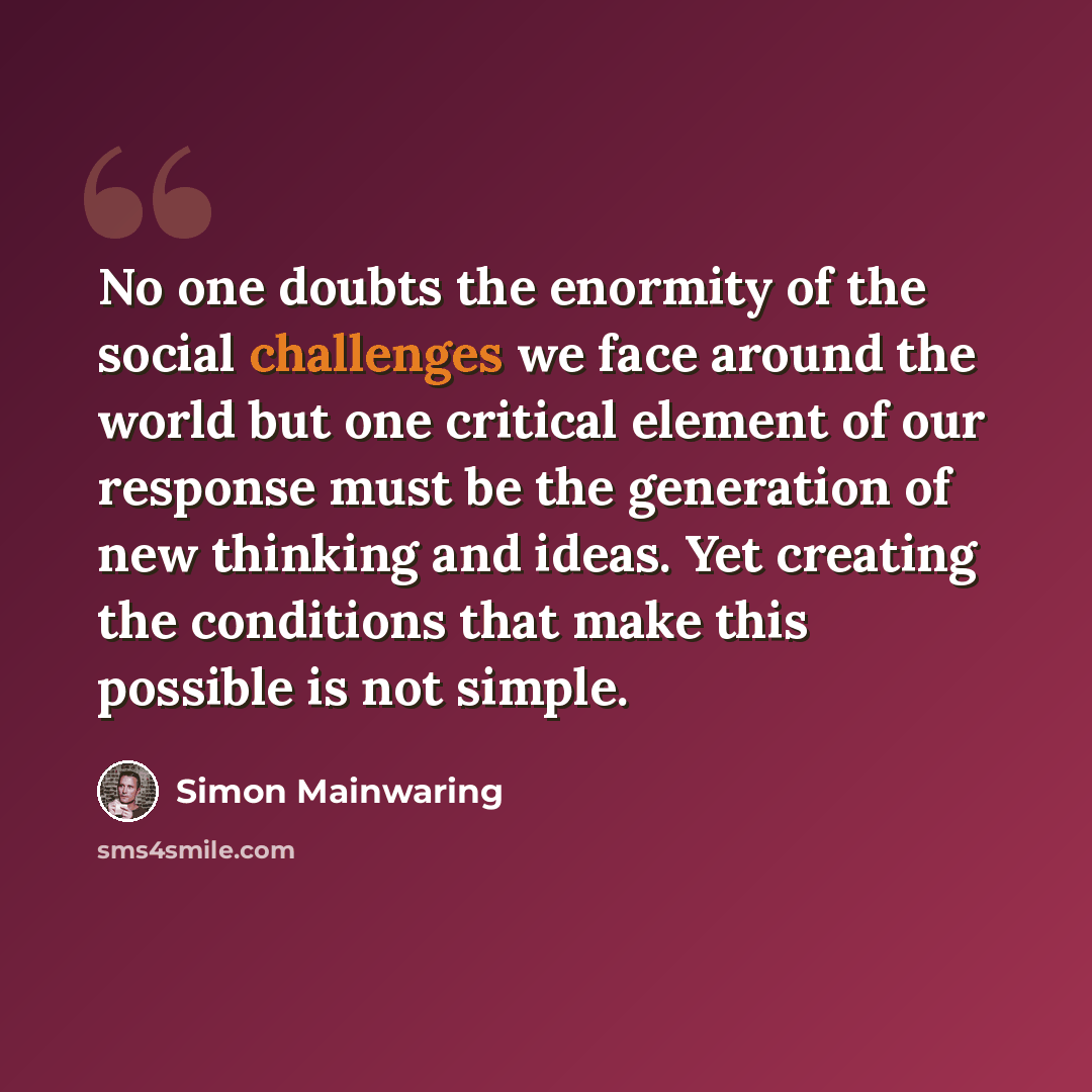 “No one doubts the enormity of the social challenges we face around the world but one critical element of our response must be the generation of new thinking and ideas. Yet creating the conditions that make this possible is not simple.” quote by Simon Mainwaring