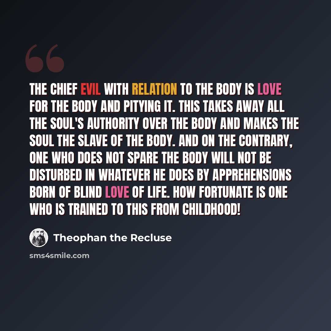 “The chief evil with relation to the body is love for the body and pitying it. This takes away all the soul's authority over the body and makes the soul the slave of the body. And on the contrary, one who does not spare the body will not be disturbed in whatever he does by apprehensions born of…” quote by Theophan the Recluse