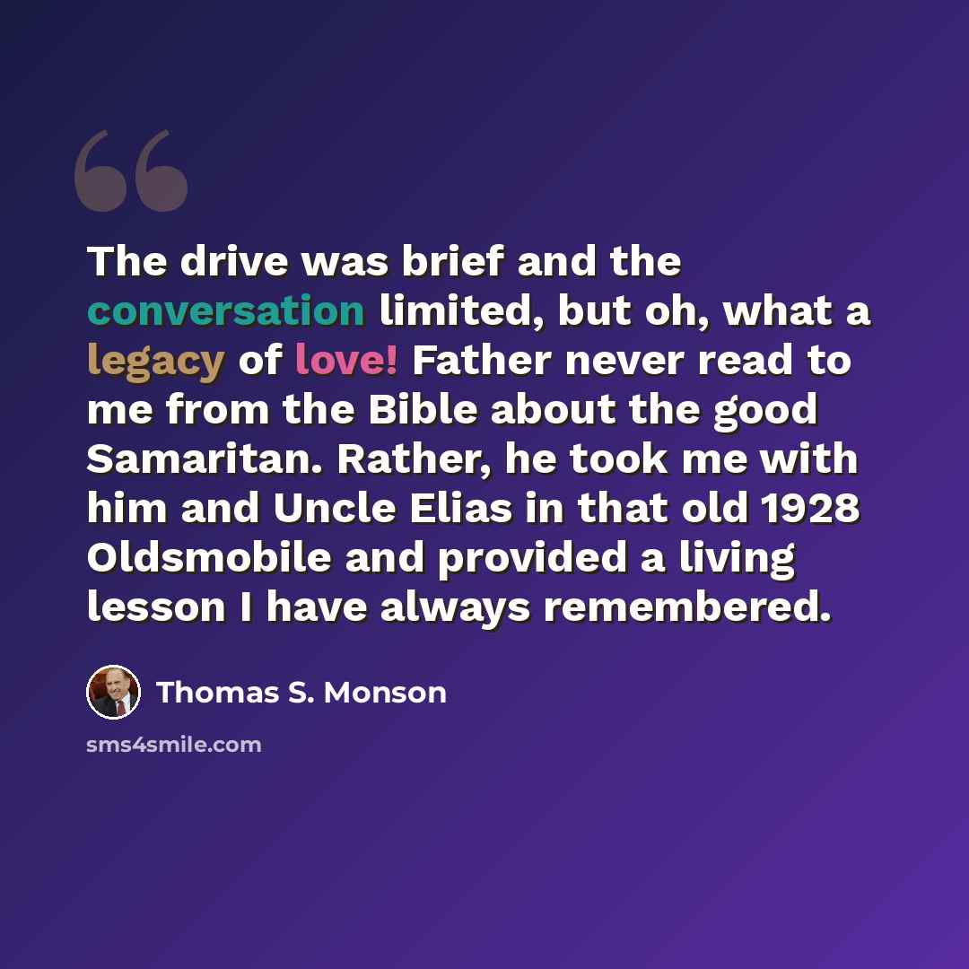 “The drive was brief and the conversation limited, but oh, what a legacy of love! Father never read to me from the Bible about the good Samaritan. Rather, he took me with him and Uncle Elias in that old 1928 Oldsmobile and provided a living lesson I have always remembered.” quote by Thomas S. Monson