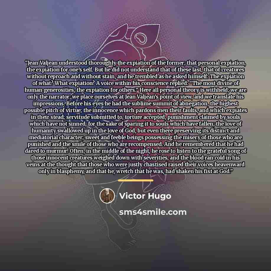 “Jean Valjean understood thoroughly the expiation of the former; that personal expiation, the expiation for one’s self. But he did not understand that of these last, that of creatures without reproach and without stain, and he trembled as he asked himself: The expiation of what? What expiation? A…” quote by Victor Hugo