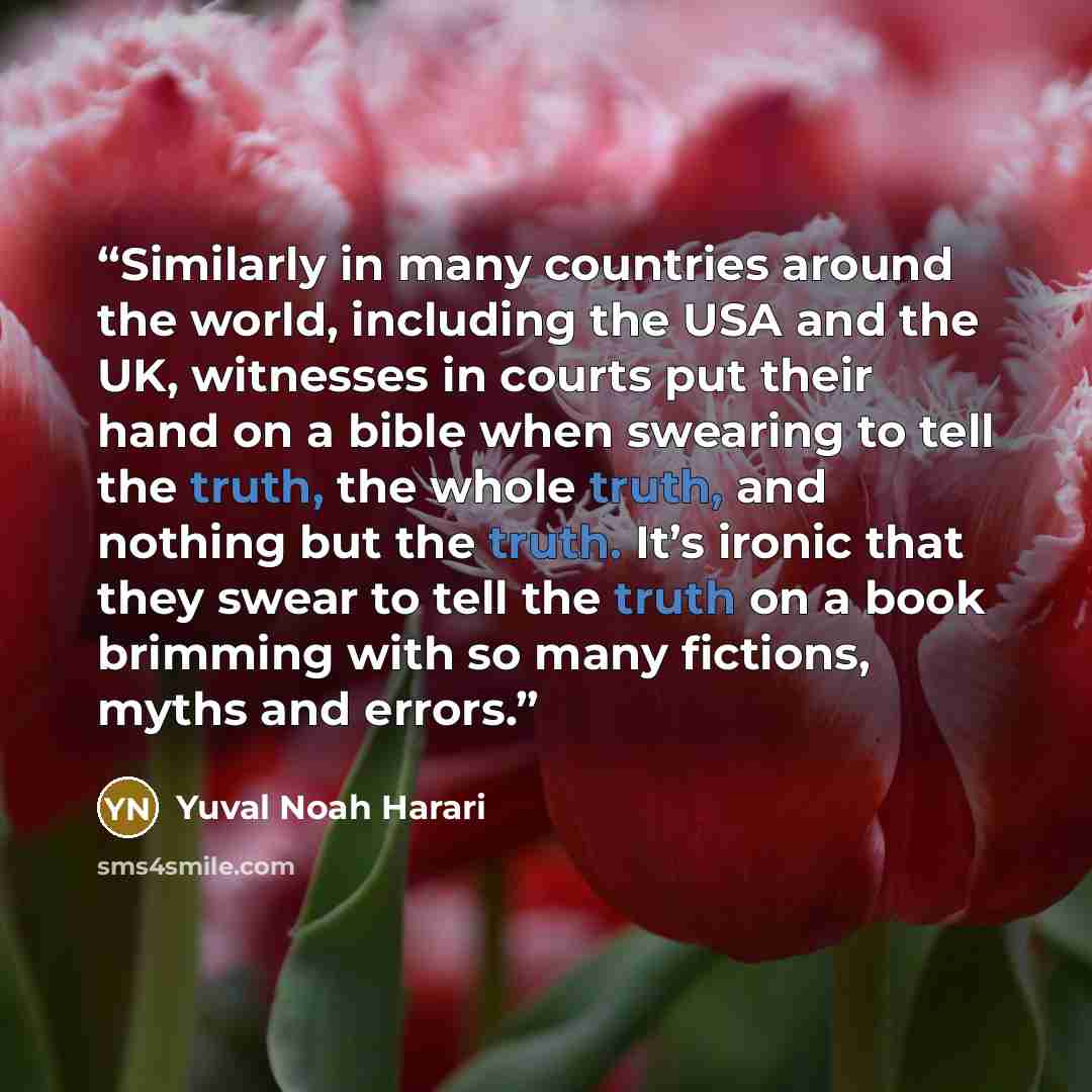 “Similarly in many countries around the world, including the USA and the UK, witnesses in courts put their hand on a bible when swearing to tell the truth, the whole truth, and nothing but the truth. It’s ironic that they swear to tell the truth on a book brimming with so many fictions, myths and…” quote by Yuval Noah Harari