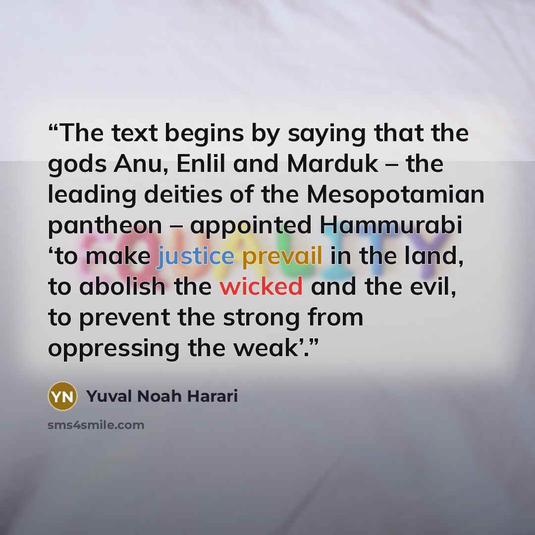 “The text begins by saying that the gods Anu, Enlil and Marduk – the leading deities of the Mesopotamian pantheon – appointed Hammurabi ‘to make justice prevail in the land, to abolish the wicked and the evil, to prevent the strong from oppressing the weak’.” quote by Yuval Noah Harari