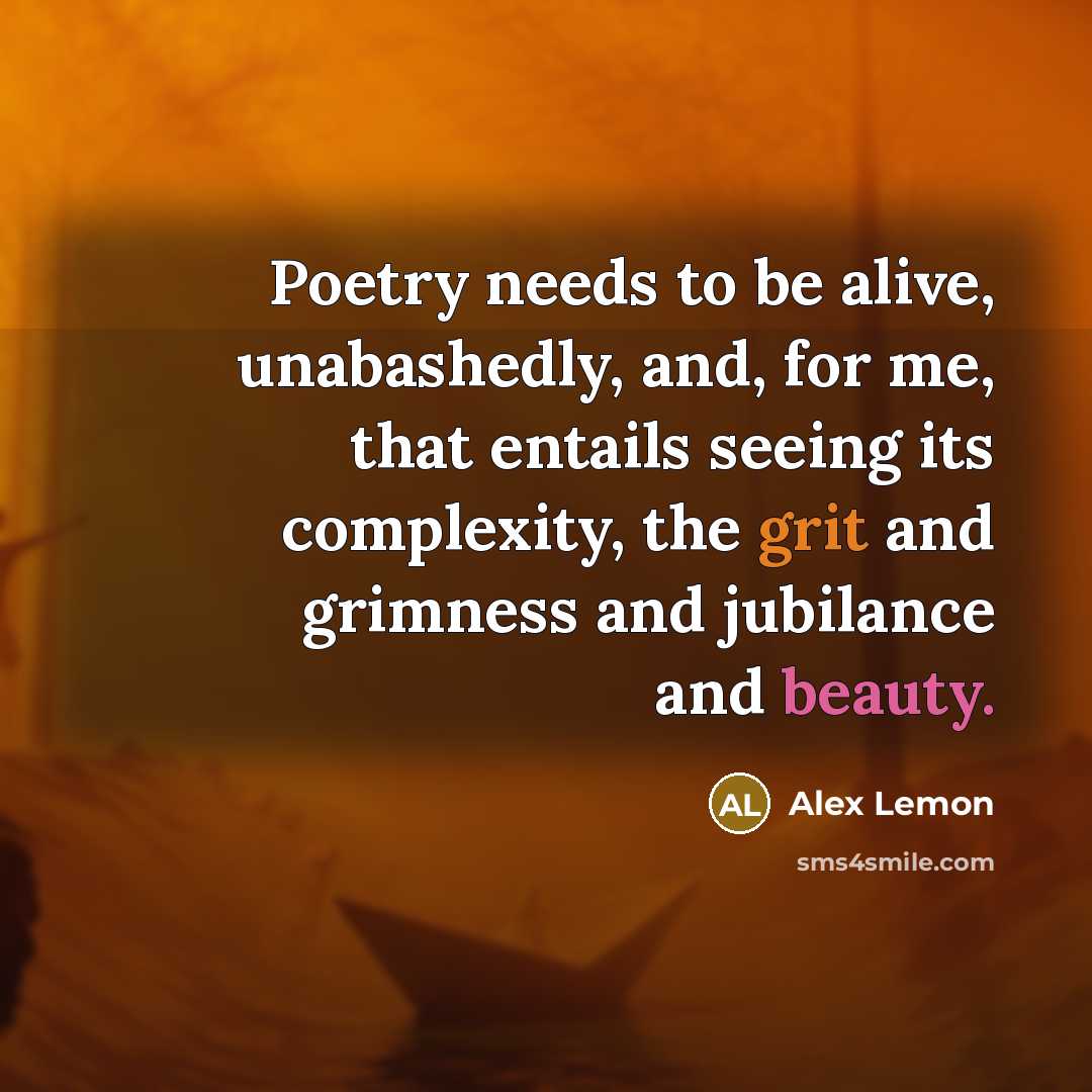 “Poetry needs to be alive, unabashedly, and, for me, that entails seeing its complexity, the grit and grimness and jubilance and beauty.” quote by Alex Lemon