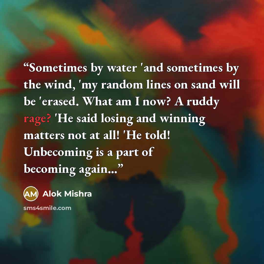 “Sometimes by water 'and sometimes by the wind, 'my random lines on sand will be 'erased. What am I now? A ruddy rage? 'He said losing and winning matters not at all! 'He told! Unbecoming is a part of becoming again...” quote by Alok Mishra