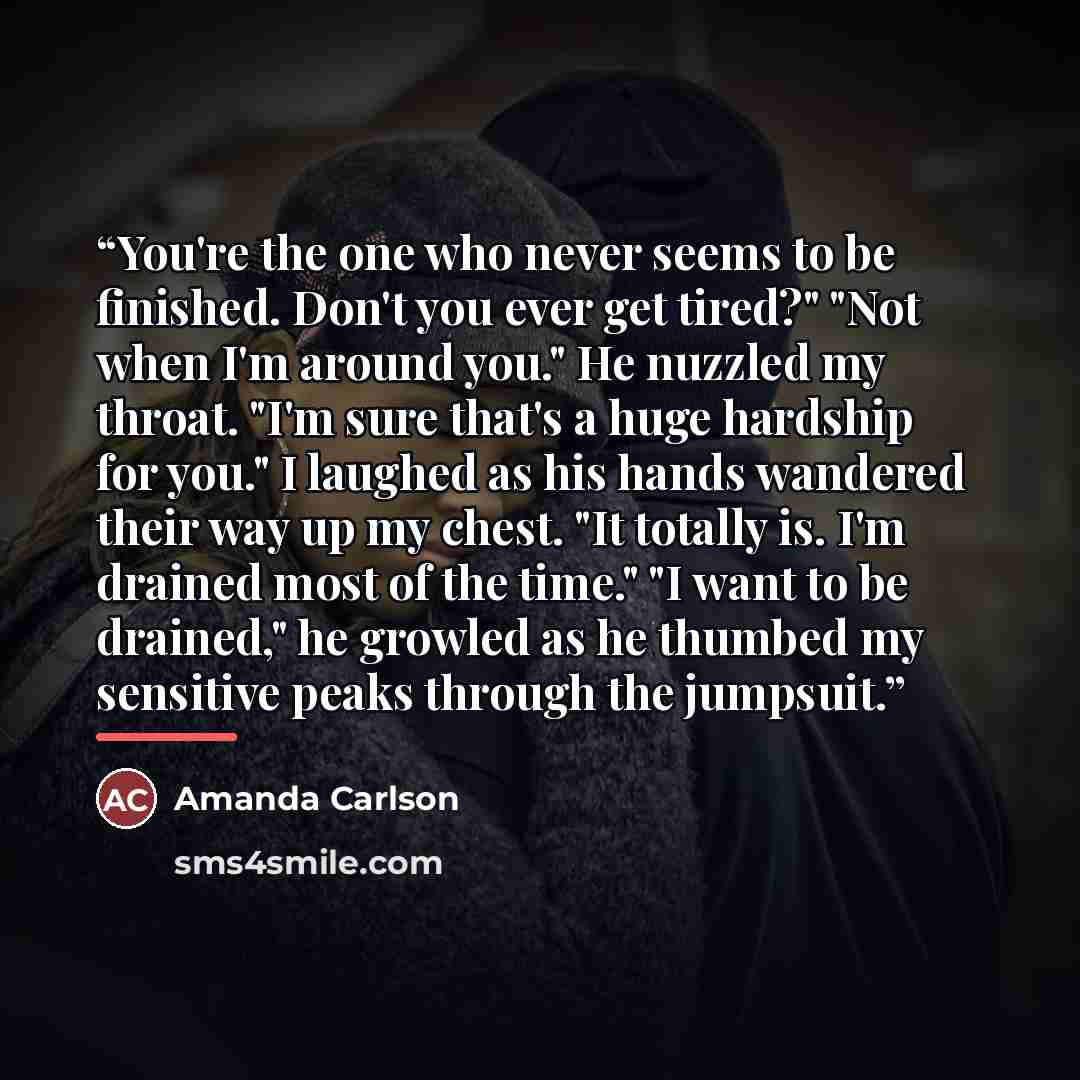 “You're the one who never seems to be finished. Don't you ever get tired?" "Not when I'm around you." He nuzzled my throat. "I'm sure that's a huge hardship for you." I laughed as his hands wandered their way up my chest. "It totally is. I'm drained most of the time." "I want to be drained," he…” quote by Amanda Carlson