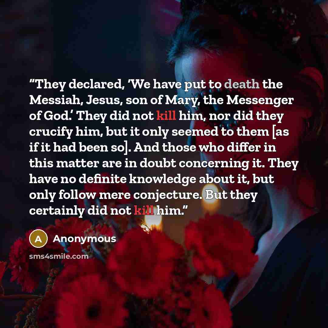 “They declared, ‘We have put to death the Messiah, Jesus, son of Mary, the Messenger of God.’ They did not kill him, nor did they crucify him, but it only seemed to them [as if it had been so]. And those who differ in this matter are in doubt concerning it. They have no definite knowledge about it…” quote by Anonymous
