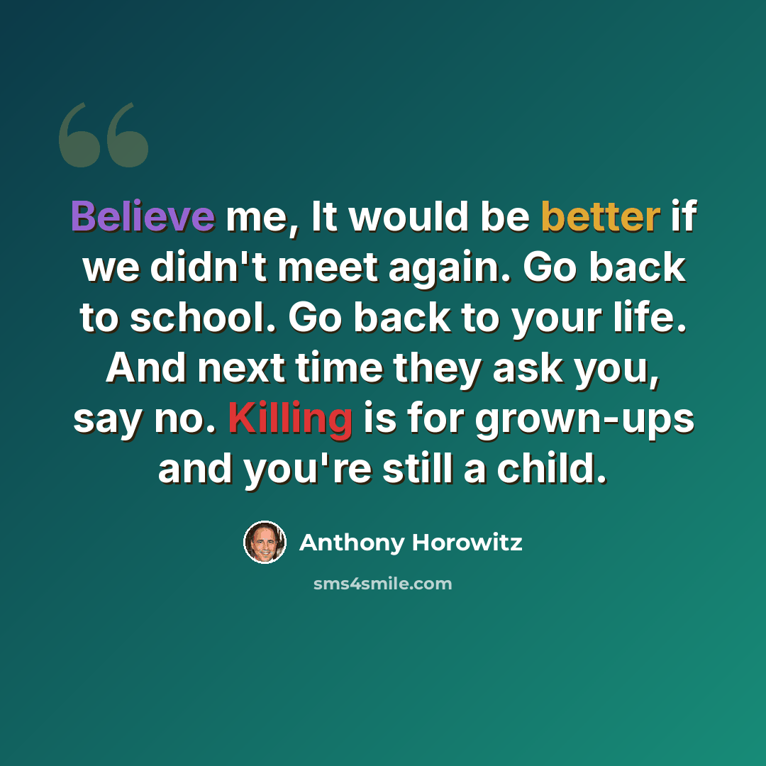 “Believe me, It would be better if we didn't meet again. Go back to school. Go back to your life. And next time they ask you, say no. Killing is for grown-ups and you're still a child.” quote by Anthony Horowitz