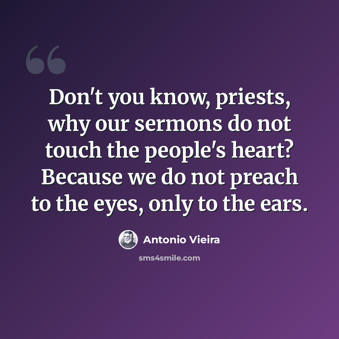“Don't you know, priests, why our sermons do not touch the people's heart? Because we do not preach to the eyes, only to the ears.” quote by Antonio Vieira