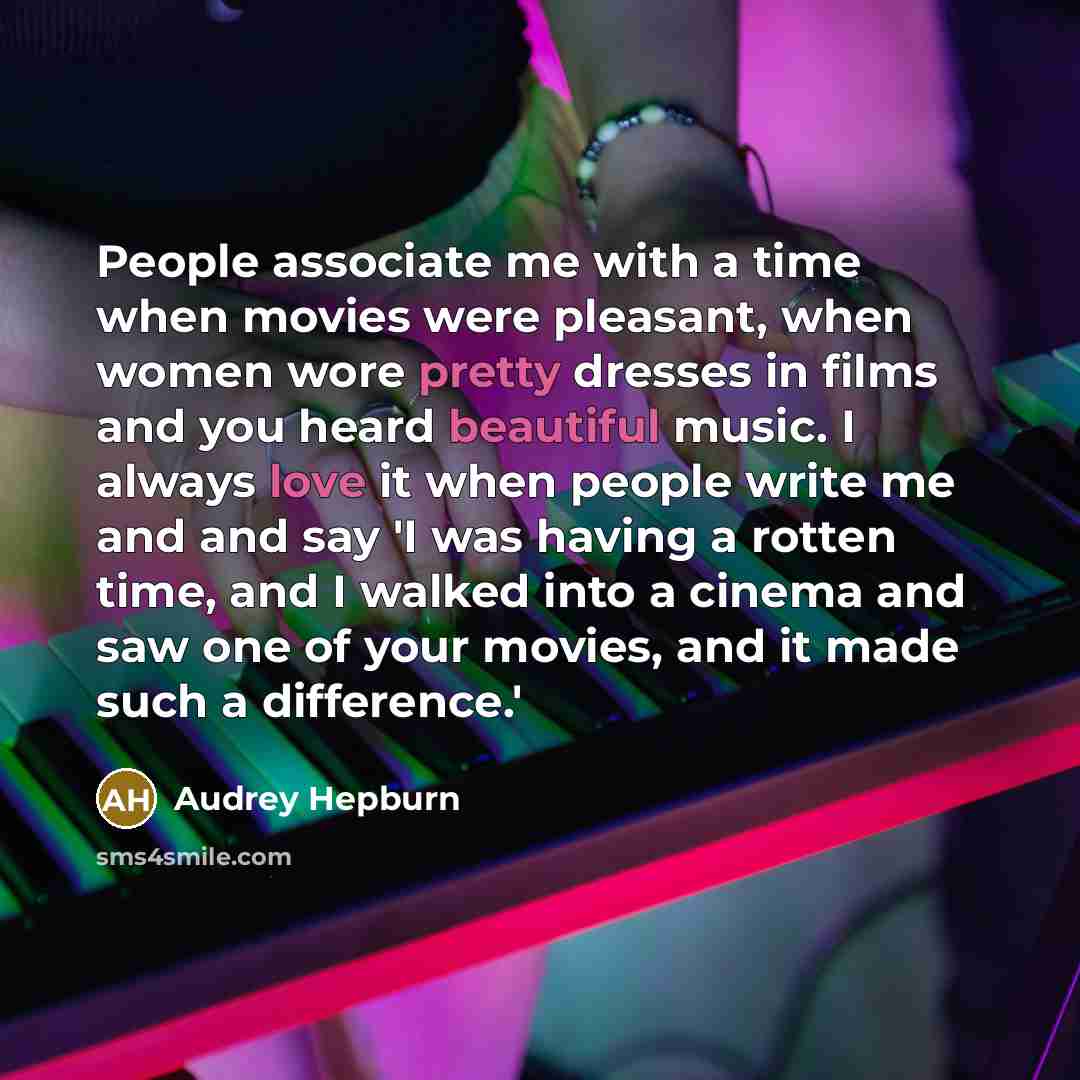 “People associate me with a time when movies were pleasant, when women wore pretty dresses in films and you heard beautiful music. I always love it when people write me and and say 'I was having a rotten time, and I walked into a cinema and saw one of your movies, and it made such a difference.'” quote by Audrey Hepburn