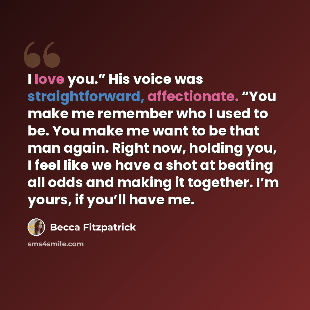 “I love you.” His voice was straightforward, affectionate. “You make me remember who I used to be. You make me want to be that man again. Right now, holding you, I feel like we have a shot at beating all odds and making it together. I’m yours, if you’ll have me.” quote by Becca Fitzpatrick