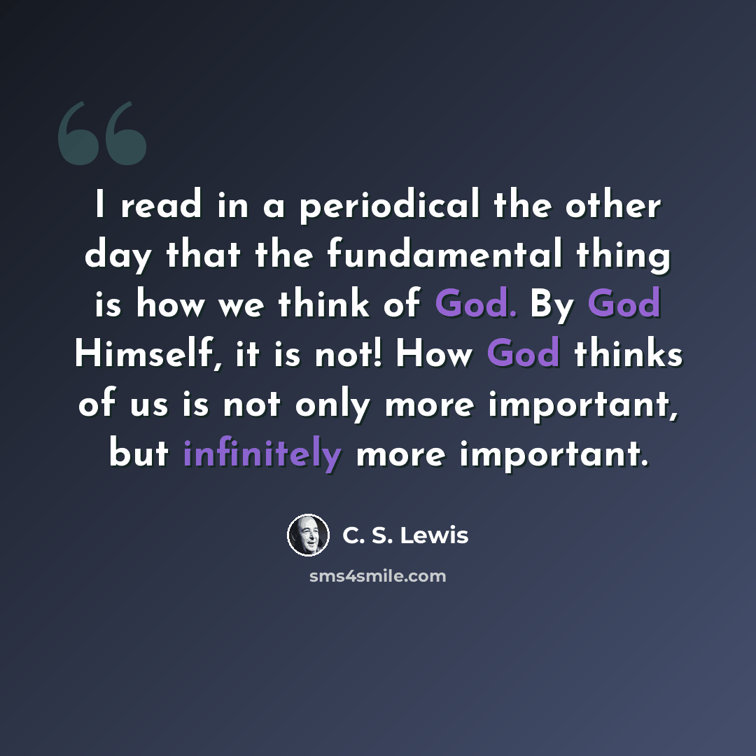 “I read in a periodical the other day that the fundamental thing is how we think of God. By God Himself, it is not! How God thinks of us is not only more important, but infinitely more important.” quote by C. S. Lewis
