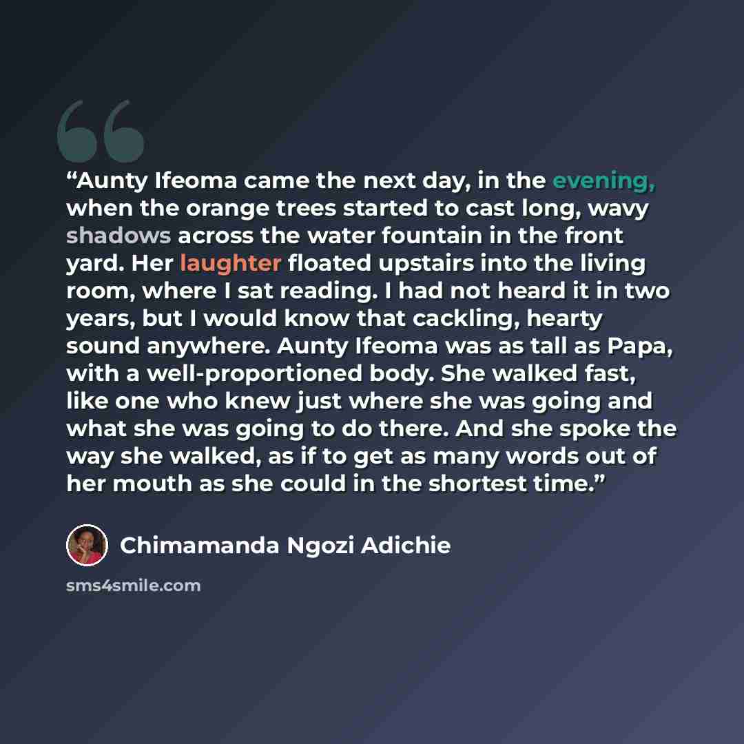 “Aunty Ifeoma came the next day, in the evening, when the orange trees started to cast long, wavy shadows across the water fountain in the front yard. Her laughter floated upstairs into the living room, where I sat reading. I had not heard it in two years, but I would know that cackling, hearty…” quote by Chimamanda Ngozi Adichie