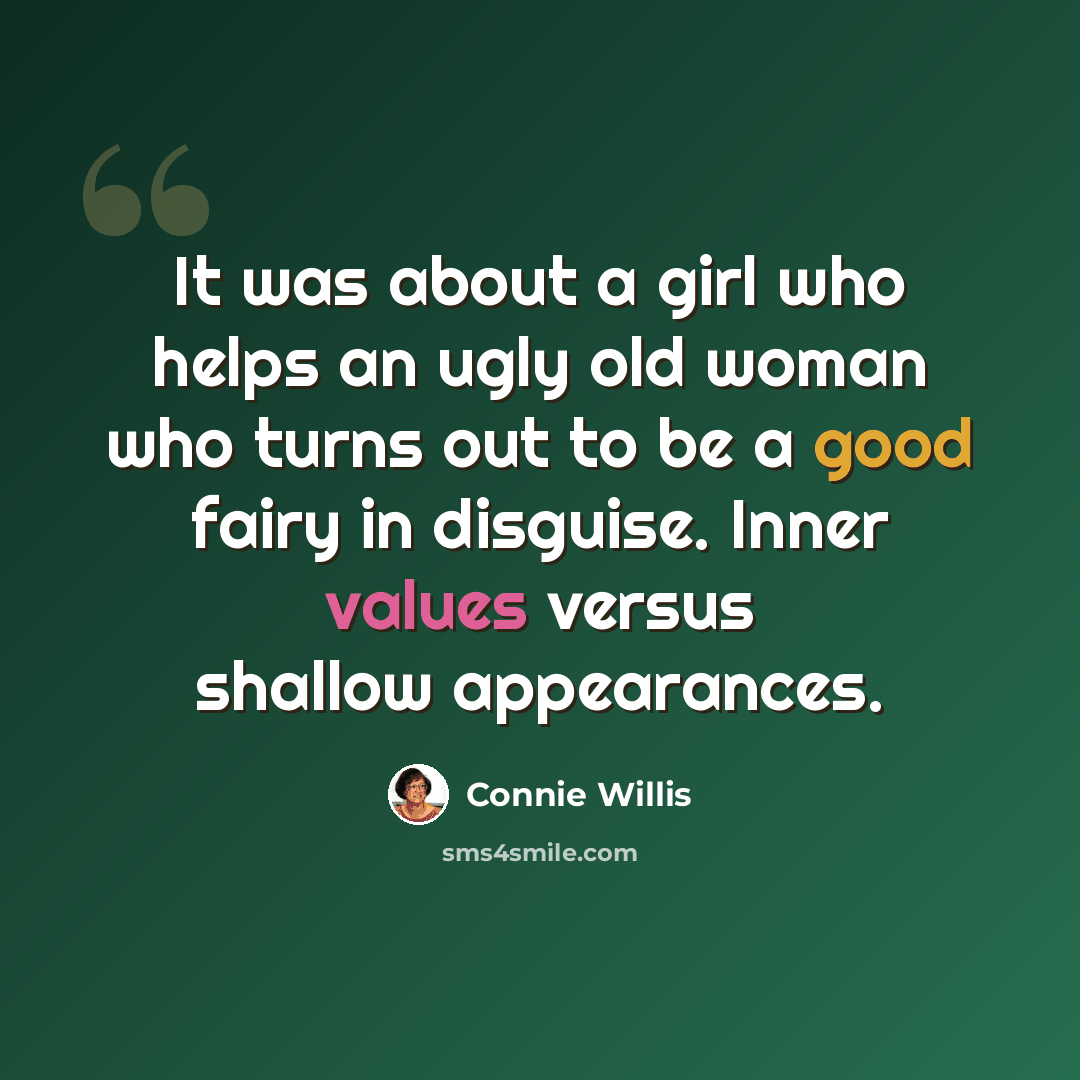 “It was about a girl who helps an ugly old woman who turns out to be a good fairy in disguise. Inner values versus shallow appearances.” quote by Connie Willis