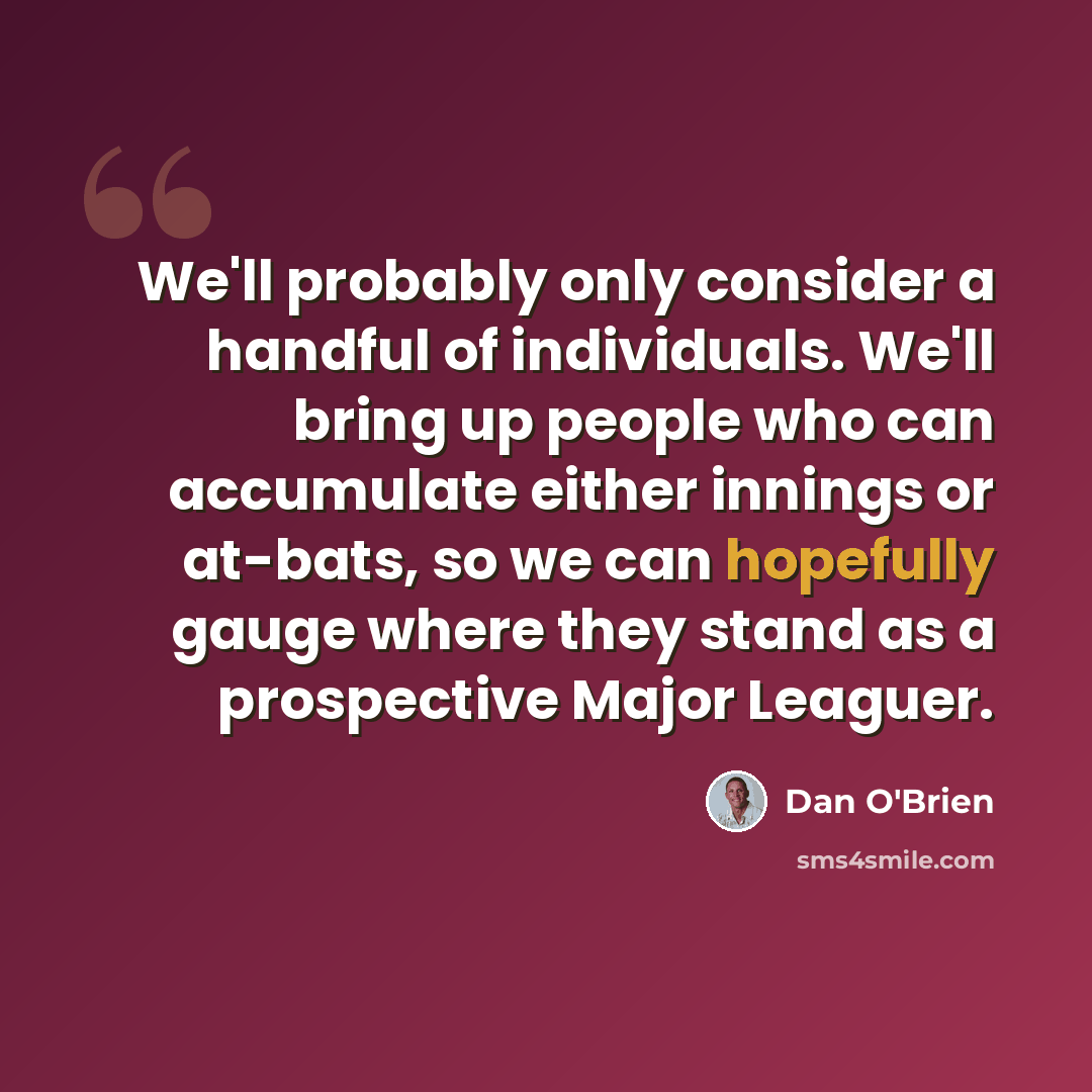“We'll probably only consider a handful of individuals. We'll bring up people who can accumulate either innings or at-bats, so we can hopefully gauge where they stand as a prospective Major Leaguer.” quote by Dan O'Brien