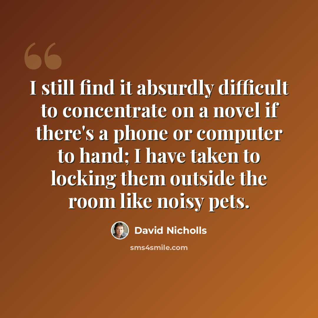 “I still find it absurdly difficult to concentrate on a novel if there's a phone or computer to hand; I have taken to locking them outside the room like noisy pets.” quote by David Nicholls