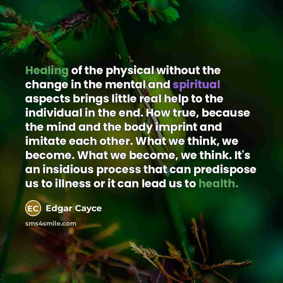 “Healing of the physical without the change in the mental and spiritual aspects brings little real help to the individual in the end. How true, because the mind and the body imprint and imitate each other. What we think, we become. What we become, we think. It's an insidious process that can…” quote by Edgar Cayce