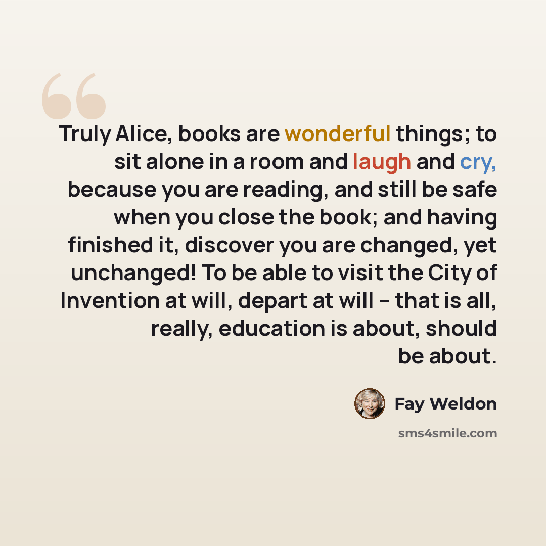 “Truly Alice, books are wonderful things; to sit alone in a room and laugh and cry, because you are reading, and still be safe when you close the book; and having finished it, discover you are changed, yet unchanged! To be able to visit the City of Invention at will, depart at will – that is all…” quote by Fay Weldon
