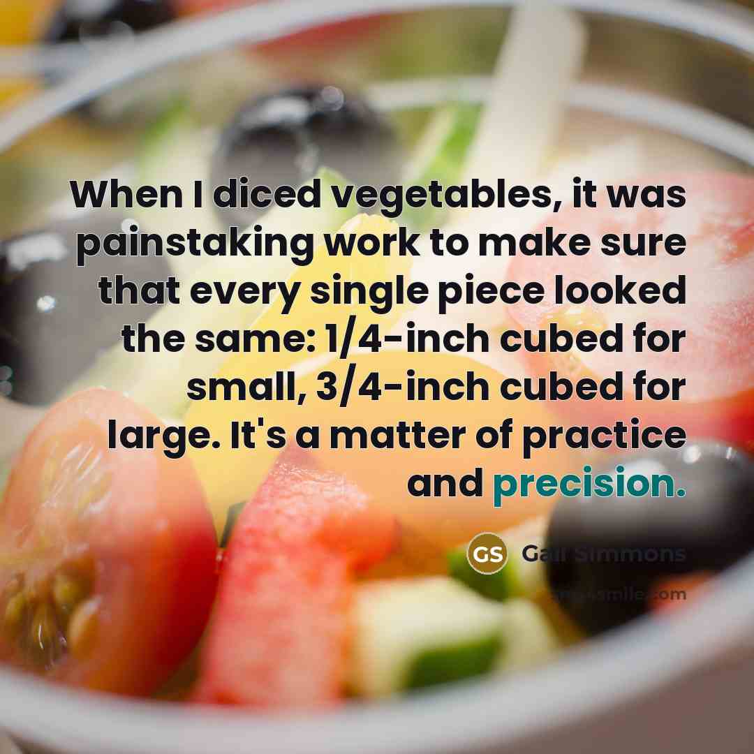 “When I diced vegetables, it was painstaking work to make sure that every single piece looked the same: 1/4-inch cubed for small, 3/4-inch cubed for large. It's a matter of practice and precision.” quote by Gail Simmons