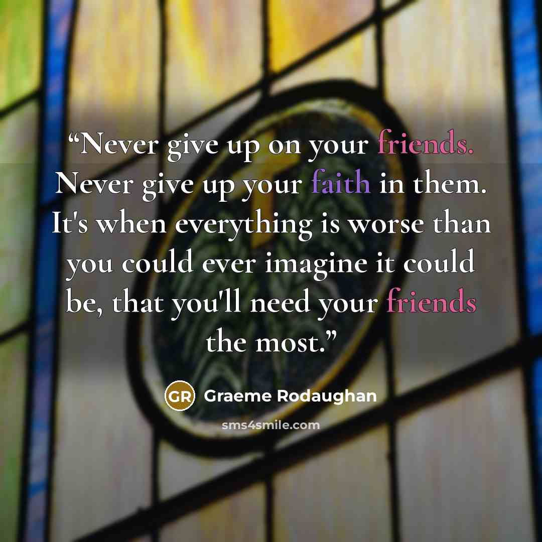 “Never give up on your friends. Never give up your faith in them. It's when everything is worse than you could ever imagine it could be, that you'll need your friends the most.” quote by Graeme Rodaughan