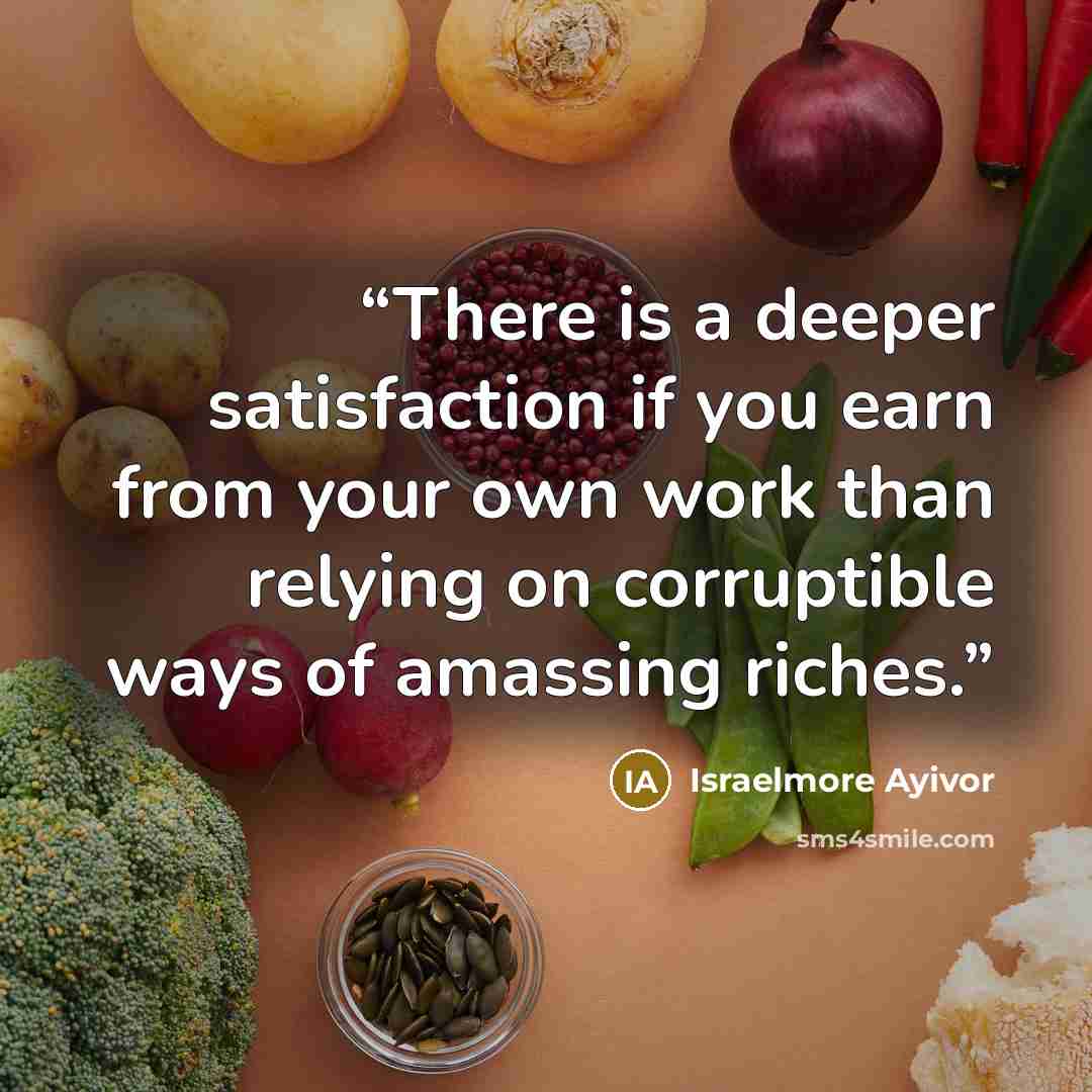 “There is a deeper satisfaction if you earn from your own work than relying on corruptible ways of amassing riches.” quote by Israelmore Ayivor