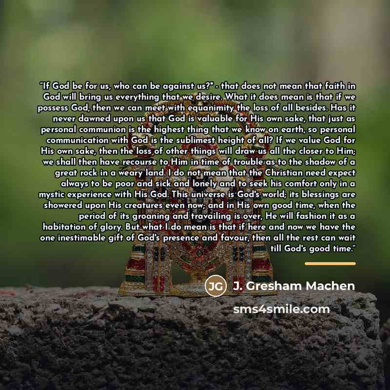“If God be for us, who can be against us?" - that does not mean that faith in God will bring us everything that we desire. What it does mean is that if we possess God, then we can meet with equanimity the loss of all besides. Has it never dawned upon us that God is valuable for His own sake, that…” quote by J. Gresham Machen