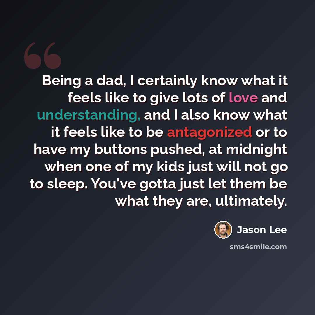 “Being a dad, I certainly know what it feels like to give lots of love and understanding, and I also know what it feels like to be antagonized or to have my buttons pushed, at midnight when one of my kids just will not go to sleep. You've gotta just let them be what they are, ultimately.” quote by Jason Lee