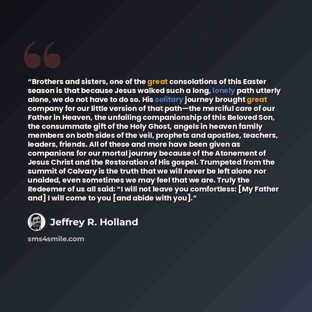 “Brothers and sisters, one of the great consolations of this Easter season is that because Jesus walked such a long, lonely path utterly alone, we do not have to do so. His solitary journey brought great company for our little version of that path—the merciful care of our Father in Heaven, the…” quote by Jeffrey R. Holland