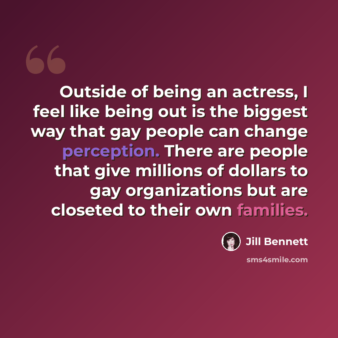 “Outside of being an actress, I feel like being out is the biggest way that gay people can change perception. There are people that give millions of dollars to gay organizations but are closeted to their own families.” quote by Jill Bennett
