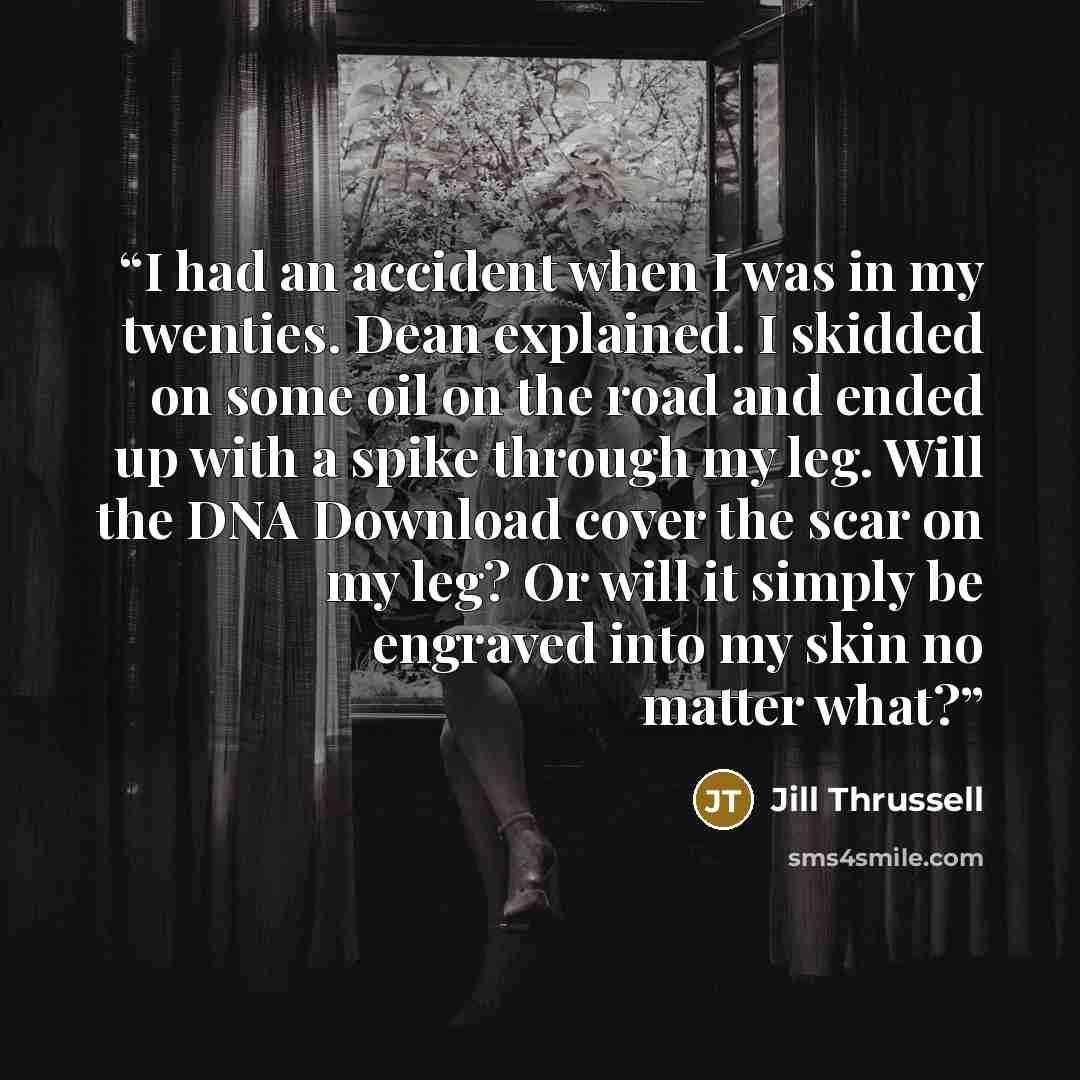 “I had an accident when I was in my twenties. Dean explained. I skidded on some oil on the road and ended up with a spike through my leg. Will the DNA Download cover the scar on my leg? Or will it simply be engraved into my skin no matter what?” quote by Jill Thrussell