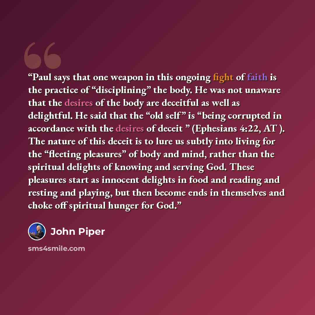 “Paul says that one weapon in this ongoing fight of faith is the practice of “disciplining” the body. He was not unaware that the desires of the body are deceitful as well as delightful. He said that the “old self” is “being corrupted in accordance with the desires of deceit ” (Ephesians 4:22, AT…” quote by John Piper