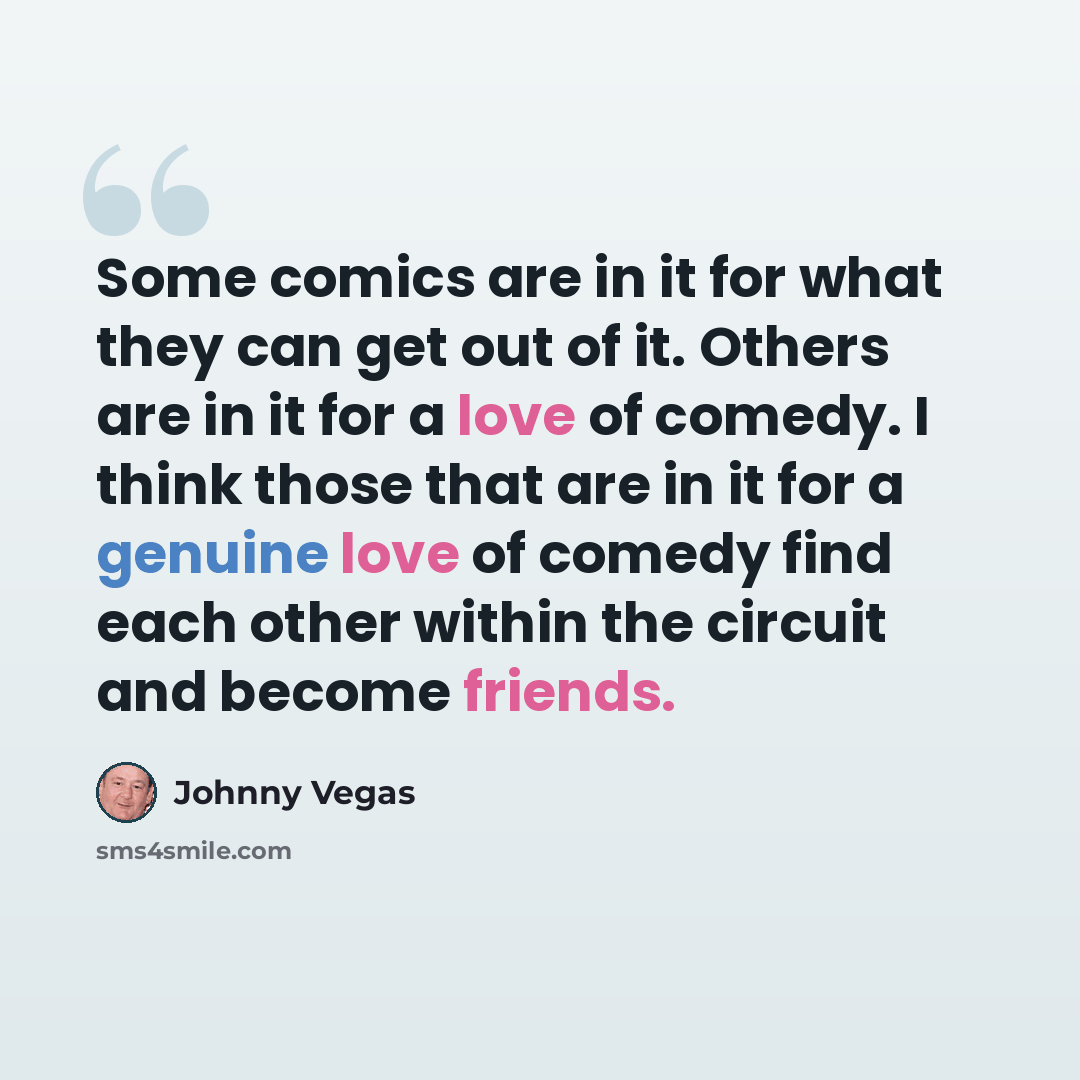 “Some comics are in it for what they can get out of it. Others are in it for a love of comedy. I think those that are in it for a genuine love of comedy find each other within the circuit and become friends.” quote by Johnny Vegas