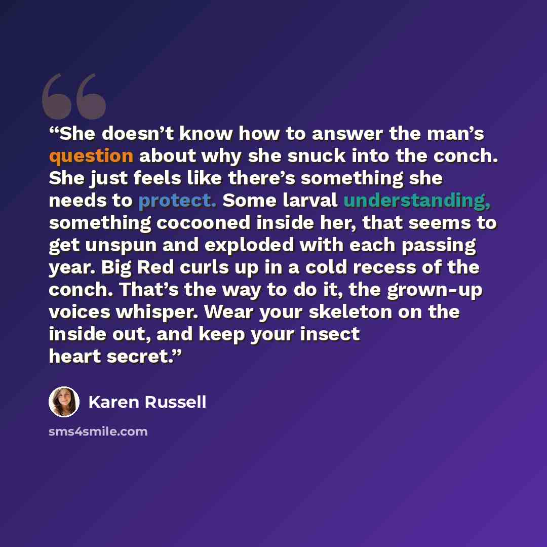“She doesn’t know how to answer the man’s question about why she snuck into the conch. She just feels like there’s something she needs to protect. Some larval understanding, something cocooned inside her, that seems to get unspun and exploded with each passing year. Big Red curls up in a cold…” quote by Karen Russell