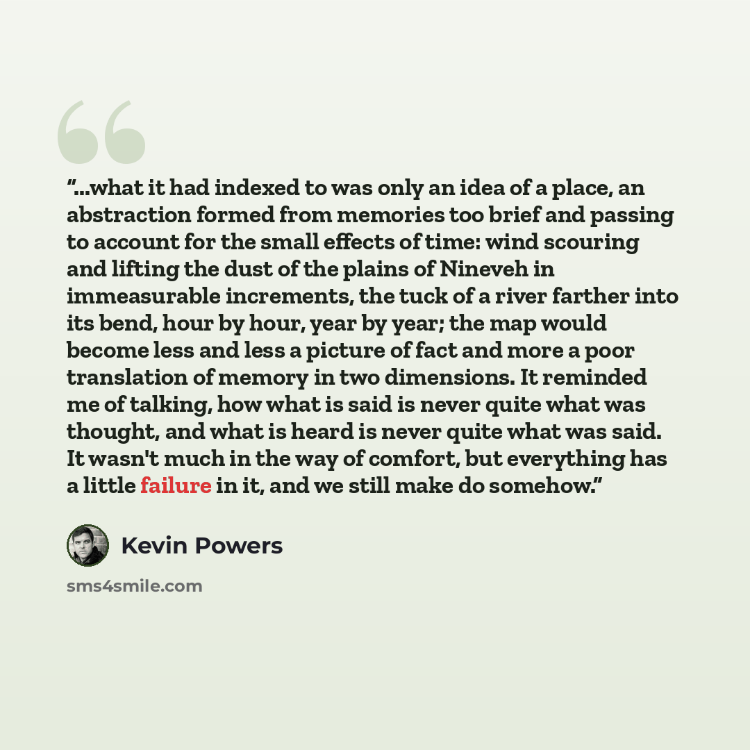 “...what it had indexed to was only an idea of a place, an abstraction formed from memories too brief and passing to account for the small effects of time: wind scouring and lifting the dust of the plains of Nineveh in immeasurable increments, the tuck of a river farther into its bend, hour by…” quote by Kevin Powers