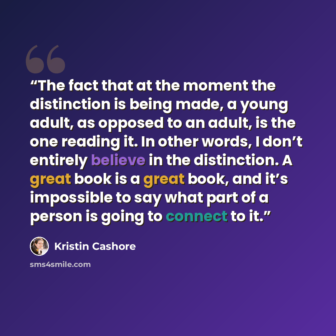 “The fact that at the moment the distinction is being made, a young adult, as opposed to an adult, is the one reading it. In other words, I don’t entirely believe in the distinction. A great book is a great book, and it’s impossible to say what part of a person is going to connect to it.” quote by Kristin Cashore