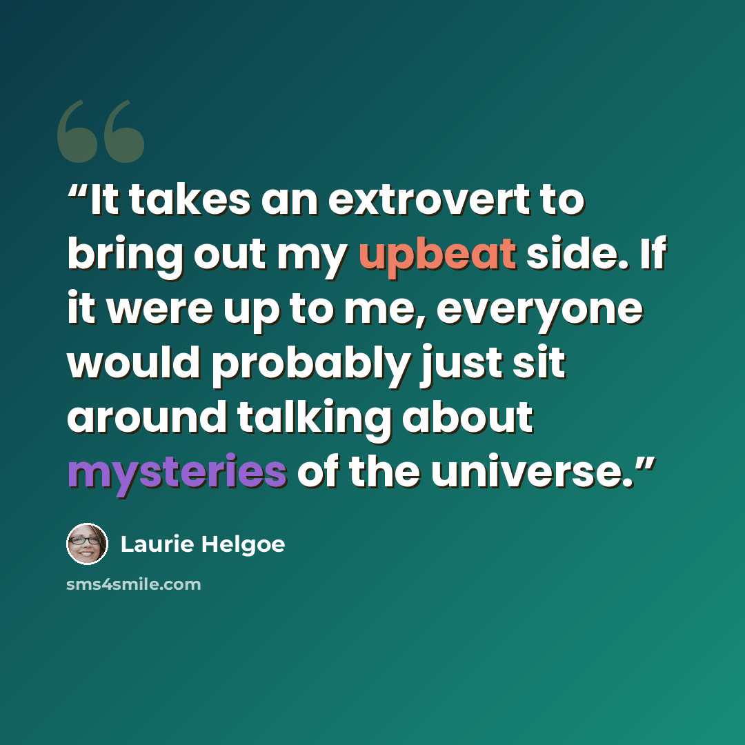 “It takes an extrovert to bring out my upbeat side. If it were up to me, everyone would probably just sit around talking about mysteries of the universe.” quote by Laurie Helgoe