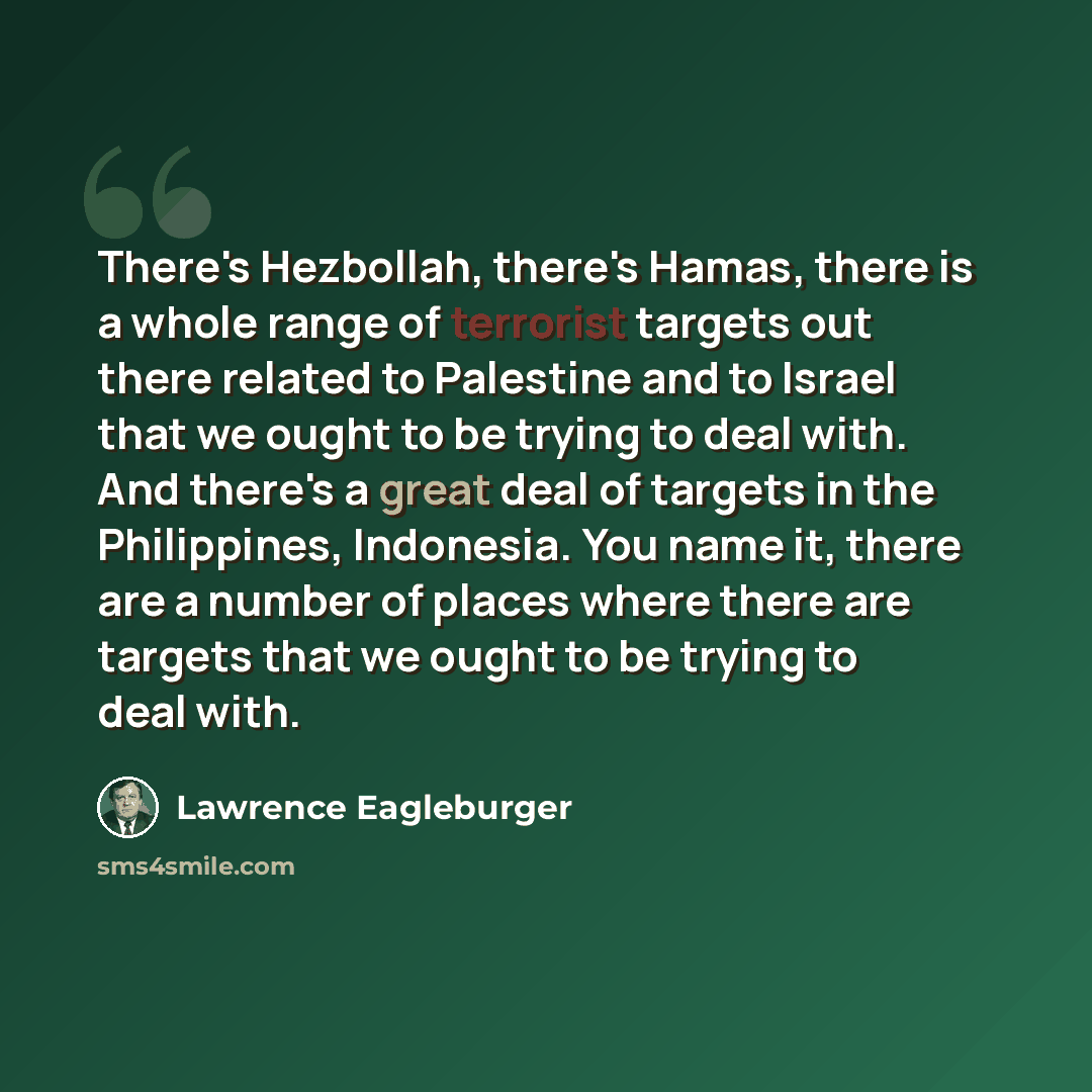 “There's Hezbollah, there's Hamas, there is a whole range of terrorist targets out there related to Palestine and to Israel that we ought to be trying to deal with. And there's a great deal of targets in the Philippines, Indonesia. You name it, there are a number of places where there are targets…” quote by Lawrence Eagleburger