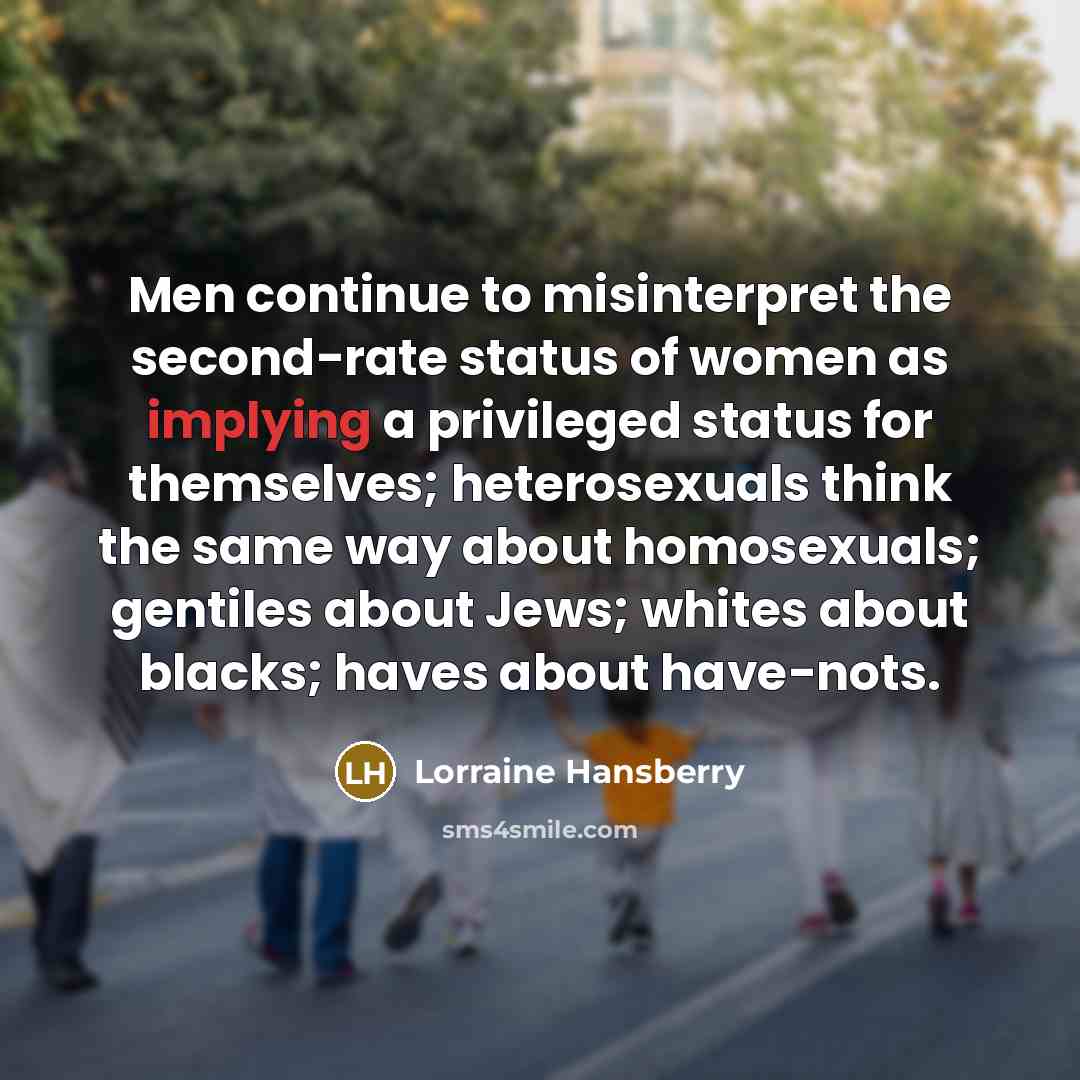 “Men continue to misinterpret the second-rate status of women as implying a privileged status for themselves; heterosexuals think the same way about homosexuals; gentiles about Jews; whites about blacks; haves about have-nots.” quote by Lorraine Hansberry