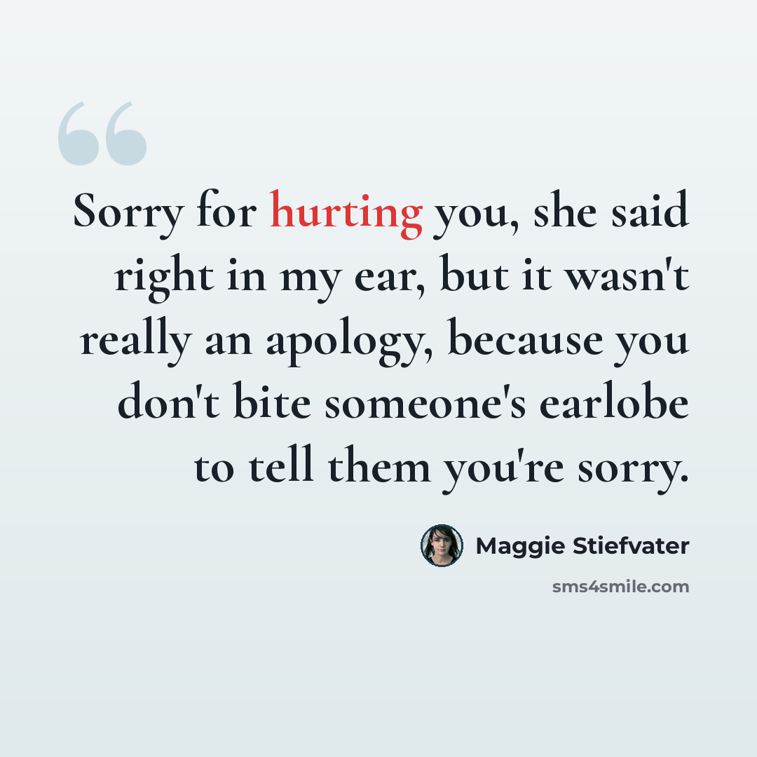 “Sorry for hurting you, she said right in my ear, but it wasn't really an apology, because you don't bite someone's earlobe to tell them you're sorry.” quote by Maggie Stiefvater