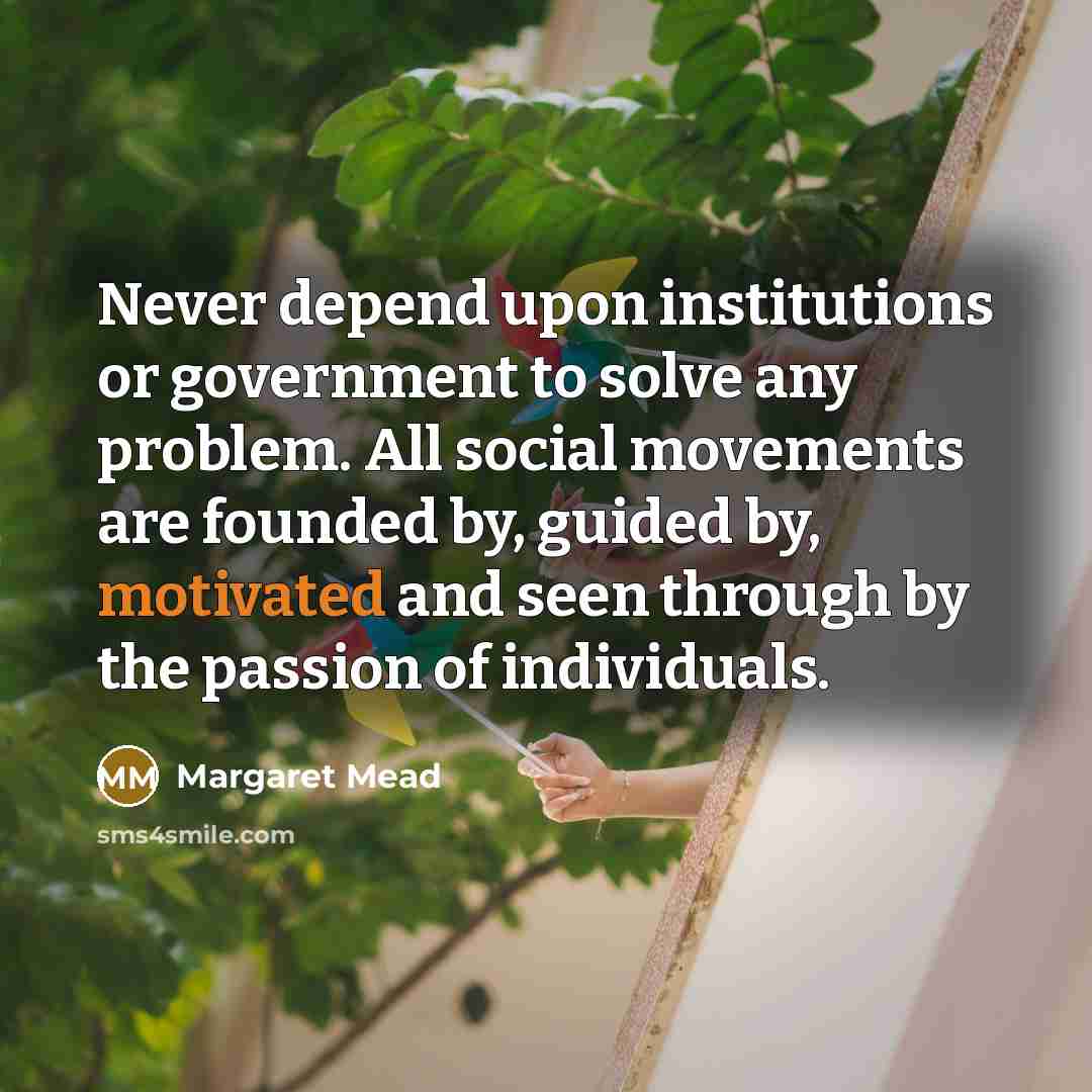 “Never depend upon institutions or government to solve any problem. All social movements are founded by, guided by, motivated and seen through by the passion of individuals.” quote by Margaret Mead