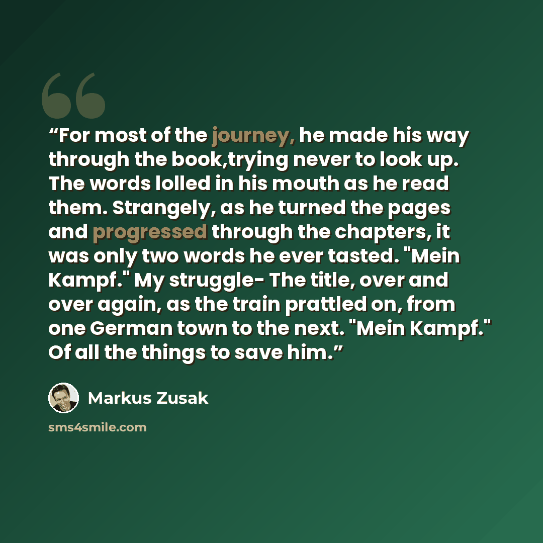 “For most of the journey, he made his way through the book,trying never to look up. The words lolled in his mouth as he read them. Strangely, as he turned the pages and progressed through the chapters, it was only two words he ever tasted. "Mein Kampf." My struggle- The title, over and over again…” quote by Markus Zusak