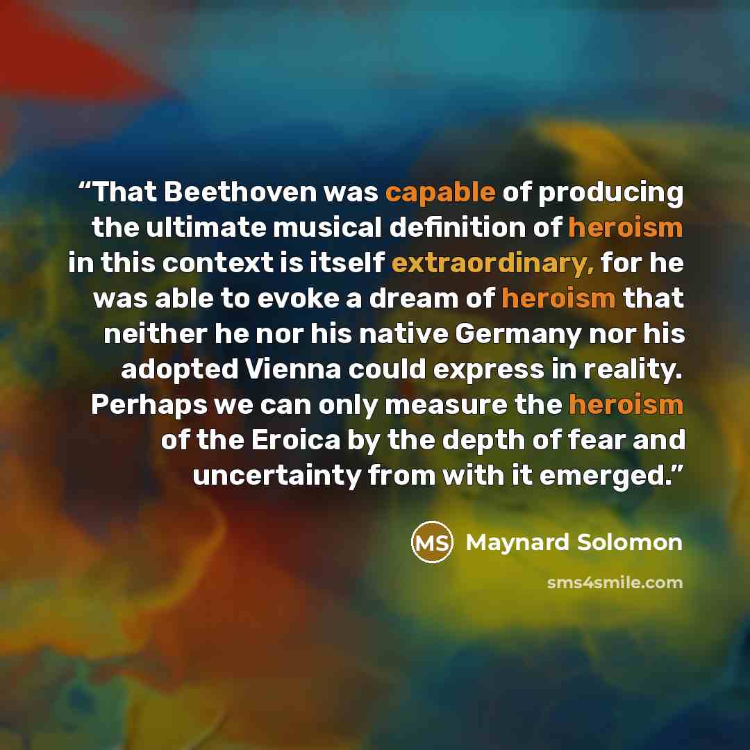 “That Beethoven was capable of producing the ultimate musical definition of heroism in this context is itself extraordinary, for he was able to evoke a dream of heroism that neither he nor his native Germany nor his adopted Vienna could express in reality. Perhaps we can only measure the heroism of…” quote by Maynard Solomon