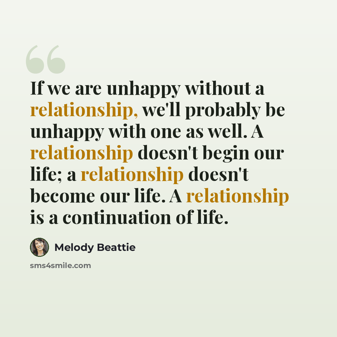 “If we are unhappy without a relationship, we'll probably be unhappy with one as well. A relationship doesn't begin our life; a relationship doesn't become our life. A relationship is a continuation of life.” quote by Melody Beattie