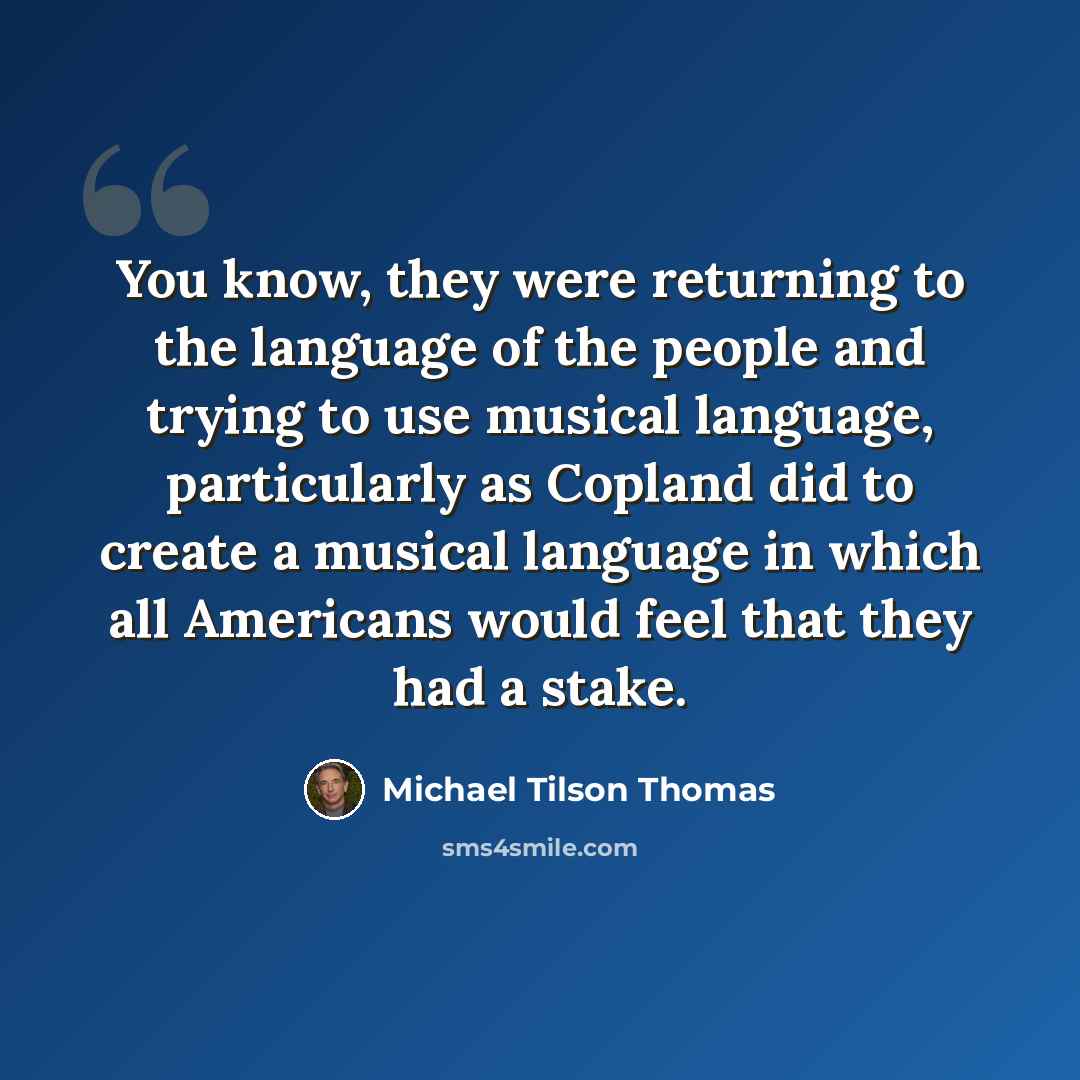 “You know, they were returning to the language of the people and trying to use musical language, particularly as Copland did to create a musical language in which all Americans would feel that they had a stake.” quote by Michael Tilson Thomas